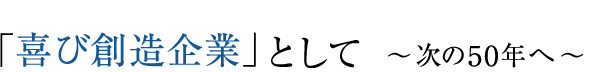 「喜び創造企業」として ～次の50年へ～